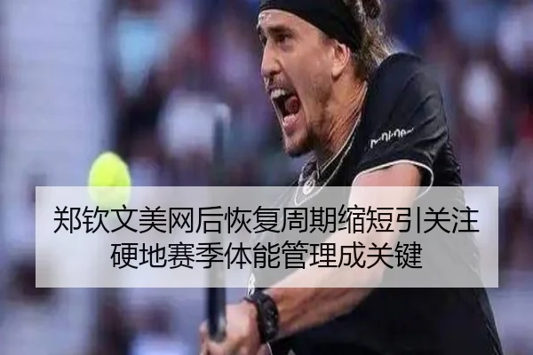 郑钦文美网后恢复周期缩短引关注 硬地赛季体能管理成关键