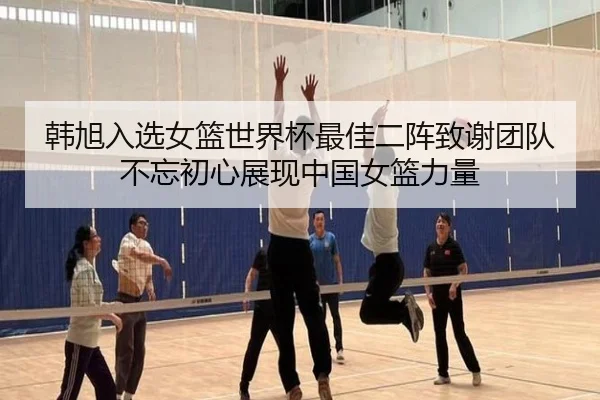 韩旭入选女篮世界杯最佳二阵致谢团队不忘初心展现中国女篮力量